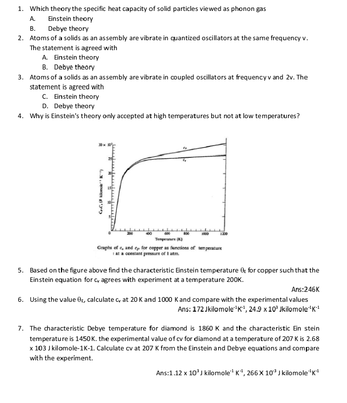 Which theory the specific heat capacity of solid particles viewed as phonon gas
A. Einstein theory
B. Debye theory
2. Atoms of a solids as an as sembly are vibrate in quantized oscillators at the same frequency v.
The statement is agreed with
A. Einstein theory
B. Debye theory
3. Atoms of a solids as an assembly are vibrate in coupled oscillators at frequencyv and 2v. The
statement is agreed with
C. Einstein theory
D. Debye theory
4. Why is Einstein's theory only accepted at high temperatures but not at low temperatures?
at a constant pressure of I alm.
5. Based on the figure above find the characteristic Einstein temperature θ _E for copper such that the
Ein stein equation for c, agrees with experiment at a temperature 200K.
Ans:246K
6. Using the value θ calculate c at 20 K and 1000 K and compare with the experimental values
Ans: 172 Jkilomo le^(-1)K^(-1),24.9* 10^3 i omole^(-1)K^(-1)
7. The characteristic Debye temperature for diamond is 1860 K and the characteristic Ein stein
temperature is 1450K. the experimental value of cv for diamond at a temperature of 207 K is 2.68
* 103 J kilomole- 1| K-1. Calculate cv at 207 K from the Einstein and Debye equations and compare
with the experiment.
Ans: 1.12* 10^3Jkilomole^(-1)K^(-1),266* 10^(-3)J kilomole e^(-1)K^(-1)