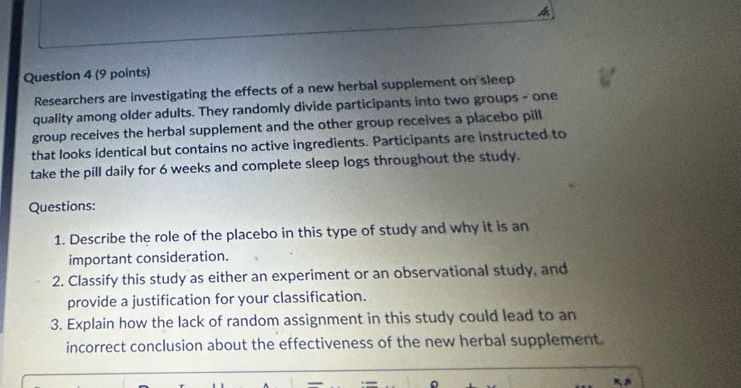 Researchers are investigating the effects of a new herbal supplement on sleep 
quality among older adults. They randomly divide participants into two groups - one 
group receives the herbal supplement and the other group receives a placebo pill 
that looks identical but contains no active ingredients. Participants are instructed to 
take the pill daily for 6 weeks and complete sleep logs throughout the study. 
Questions: 
1. Describe the role of the placebo in this type of study and why it is an 
important consideration. 
2. Classify this study as either an experiment or an observational study, and 
provide a justification for your classification. 
3. Explain how the lack of random assignment in this study could lead to an 
incorrect conclusion about the effectiveness of the new herbal supplement.