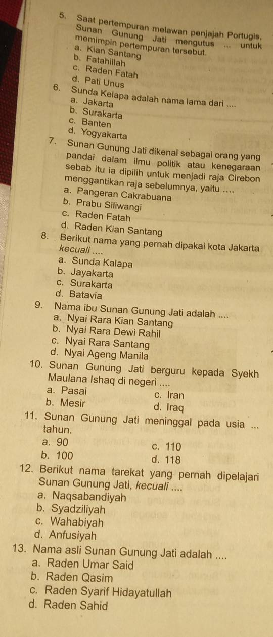 Saat pertempuran melawan penjajah Portugis,
Sunan Gunung Jati mengutus ... untuk
memimpin pertempuran tersebut.
a. Kian Santang
b.Fatahillah
c. Raden Fatah
d.Pati Unus
6. Sunda Kelapa adalah nama lama dari ....
a. Jakarta
b.Surakarta
c. Banten
d. Yogyakarta
7. Sunan Gunung Jati dikenal sebagai orang yang
pandai dalam ilmu politik atau kenegaraan
sebab itu ia dipilih untuk menjadi raja Cirebon
menggantikan raja sebelumnya, yaitu ....
a. Pangeran Cakrabuana
b. Prabu Siliwangi
c. Raden Fatah
d. Raden Kian Santang
8. Berikut nama yang pernah dipakai kota Jakarta
kecuali ....
a. Sunda Kalapa
b. Jayakarta
c. Surakarta
d. Batavia
9. Nama ibu Sunan Gunung Jati adalah ....
a. Nyai Rara Kian Santang
b. Nyai Rara Dewi Rahil
c. Nyai Rara Santang
d. Nyai Ageng Manila
10. Sunan Gunung Jati berguru kepada Syekh
Maulana Ishaq di negeri ....
a. Pasai c. Iran
b. Mesir d. Iraq
11. Sunan Gunung Jati meninggal pada usia ...
tahun.
a. 90 c. 110
b. 100 d. 118
12. Berikut nama tarekat yang pernah dipelajari
Sunan Gunung Jati, kecuali ....
a. Naqsabandiyah
b. Syadziliyah
c. Wahabiyah
d.Anfusiyah
13. Nama asli Sunan Gunung Jati adalah ....
a. Raden Umar Said
b. Raden Qasim
c. Raden Syarif Hidayatullah
d. Raden Sahid