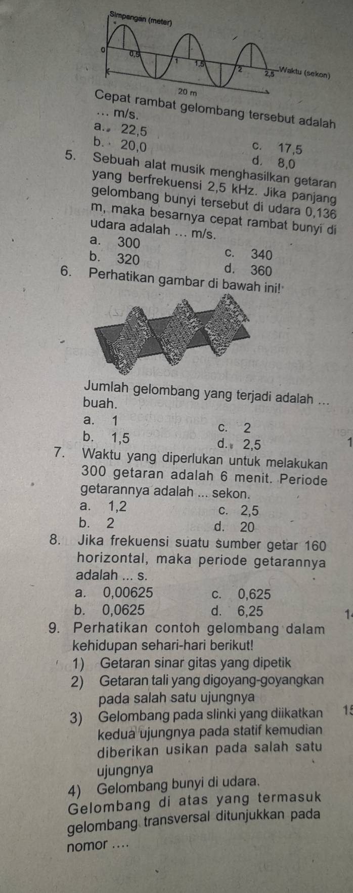 mbat gelombang tersebut adalah
... m/s.
a. 22, 5 c. 17,5
b. 20, 0 d. 8, 0
5. Sebuah alat musik menghasilkan getaran
yang berfrekuensi 2,5 kHz. Jika panjang
gelombang bunyi tersebut di udara 0,136
m, maka besarnya cepat rambat bunyi di
udara adalah ... m/s.
a. 300 c. 340
b. 320
d. 360
6. Perhatikan gambar di bawah ini!
Jumlah gelombang yang terjadi adalah ...
buah.
a. 1
c. 2
b. 1,5 d. 2,5
1
7. Waktu yang diperlukan untuk melakukan
300 getaran adalah 6 menit. Periode
getarannya adalah ... sekon.
a. 1, 2 c. 2,5
b. 2 d. 20
8. Jika frekuensi suatu sumber getar 160
horizontal, maka periode getarannya
adalah ... s.
a. 0,00625 c. 0,625
b. 0,0625 d. 6,25
1
9. Perhatikan contoh gelombang dalam
kehidupan sehari-hari berikut!
1) Getaran sinar gitas yang dipetik
2) Getaran tali yang digoyang-goyangkan
pada salah satu ujungnya
3) Gelombang pada slinki yang diikatkan 15
kedua ujungnya pada statif kemudian
diberikan usikan pada salah satu
ujungnya
4) Gelombang bunyi di udara.
Gelombang di atas yang termasuk
gelombang transversal ditunjukkan pada
nomor ....