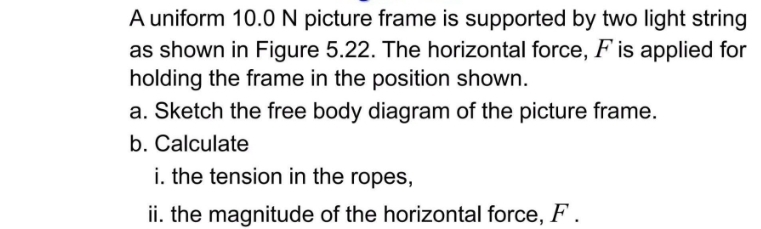 A uniform 10.0 N picture frame is supported by two light string 
as shown in Figure 5.22. The horizontal force, F is applied for 
holding the frame in the position shown. 
a. Sketch the free body diagram of the picture frame. 
b. Calculate 
i. the tension in the ropes, 
ii. the magnitude of the horizontal force, F.