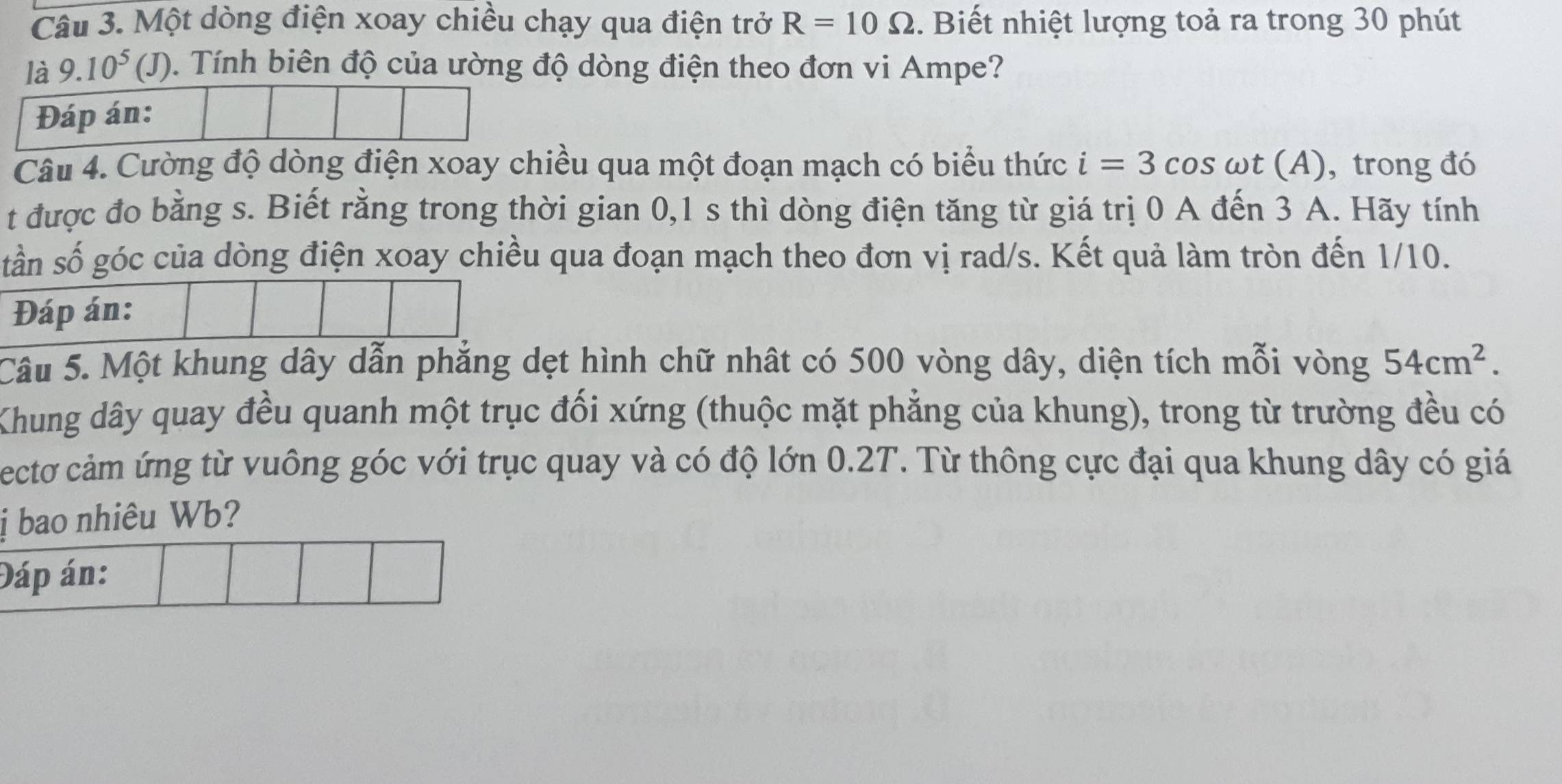 Một dòng điện xoay chiều chạy qua điện trở R=10Omega. Biết nhiệt lượng toả ra trong 30 phút 
là 9.10^5(. J). Tính biên độ của ường độ dòng điện theo đơn vi Ampe? 
Đáp án: 
Câu 4. Cường độ dòng điện xoay chiều qua một đoạn mạch có biểu thức i=3cos omega t(A) , trong đó 
t được đo bằng s. Biết rằng trong thời gian 0,1 s thì dòng điện tăng từ giá trị 0 A đến 3 A. Hãy tính 
tần số góc của dòng điện xoay chiều qua đoạn mạch theo đơn vị rad/s. Kết quả làm tròn đến 1/10. 
Đáp án: 
Câu 5. Một khung dây dẫn phẳng dẹt hình chữ nhật có 500 vòng dây, diện tích mỗi vòng 54cm^2. 
Khung dây quay đều quanh một trục đối xứng (thuộc mặt phẳng của khung), trong từ trường đều có 
ectơ cảm ứng từ vuông góc với trục quay và có độ lớn 0.2T. Từ thông cực đại qua khung dây có giá 
ị bao nhiêu Wb? 
Đáp án: