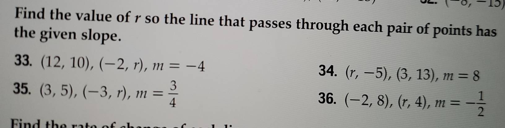 0, -13, 
Find the value of 7 so the line that passes through each pair of points has 
the given slope. 
33. (12,10), (-2,r), m=-4
34. (r,-5), (3,13), m=8
35. (3,5), (-3,r), m= 3/4 
36. (-2,8), (r,4), m=- 1/2 
Find the