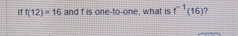 If f(12)=16 and f is one-to-one, what is f^(-1)(16) ?