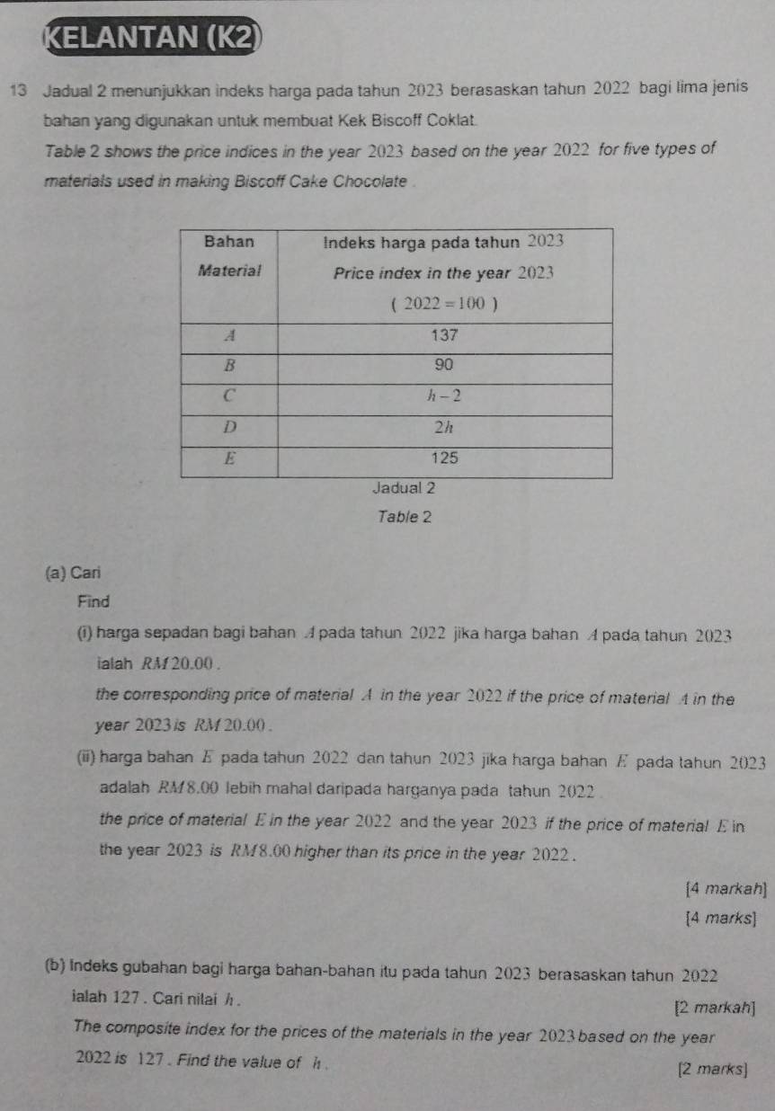 KELANTAN (K2)
13 Jadual 2 menunjukkan indeks harga pada tahun 2023 berasaskan tahun 2022 bagi lima jenis
bahan yang digunakan untuk membuat Kek Biscoff Coklat.
Table 2 shows the price indices in the year 2023 based on the year 2022 for five types of
materials used in making Biscoff Cake Chocolate .
Table 2
(a) Cari
Find
(i) harga sepadan bagi bahan A pada tahun 2022 jika harga bahan A pada tahun 2023
ialah RM 20.00 .
the corresponding price of material A in the year 2022 if the price of material A in the
year 2023 s RM 20.00 .
(iii) harga bahan E pada tahun 2022 dan tahun 2023 jika harga bahan E pada tahun 2023
adalah RM 8,00 lebih mahal daripada harganya pada tahun 2022 
the price of material E in the year 2022 and the year 2023 if the price of material E in
the year 2023 is RM8.00 higher than its price in the year 2022 .
[4 markah]
[4 marks]
(b) Indeks gubahan bagi harga bahan-bahan itu pada tahun 2023 berasaskan tahun 2022
ialah 127 . Cari nilai h .
[2 markah]
The composite index for the prices of the materials in the year 2023 based on the year
2022 is 127 . Find the value of h . [2 marks]