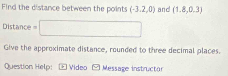 Find the distance between the points (-3.2,0) and (1.8,0.3)
Distance = ∴ △ ADFsim △ ABC.. 
Give the approximate distance, rounded to three decimal places. 
Question Help: * Video - Message instructor