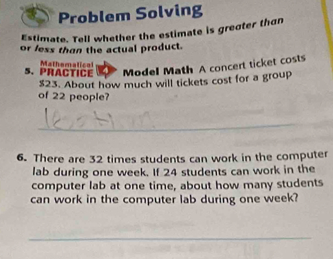 Problem Solving 
Estimate. Tell whether the estimate is greater than 
or less than the actual product. 
Mathematical 
5. PRACTICE Model Math A concert ticket costs
$23. About how much will tickets cost for a group 
of 22 people? 
6. There are 32 times students can work in the computer 
lab during one week. If 24 students can work in the 
computer lab at one time, about how many students 
can work in the computer lab during one week?