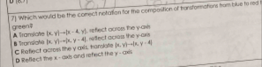 7] Which would be the correct notation for the compasition of transfommations from blue to red t
greem ?
A Translate (x,y)to (x-4,y) reflect across the y-axis
B Translote |x,y|=+|x,y-4| , reffect across the y-axis
C Reflect across the y axis, transate (x,y)to |x,y=4|
D Reflect the x - axis and refect the y - cxis