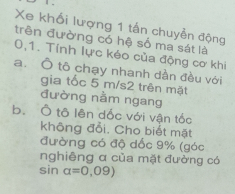 Xe khối lượng 1 tấn chuyễn động 
trên đường có hệ số ma sát là
0,1. Tính lực kéo của động cơ khi 
a. Ô tô chạy nhanh dần đều với 
gia tốc 5 m/s2 trên mặt 
đường nằm ngang 
b. Ô tô lên dốc với vận tốc 
không đổi. Cho biết mặt 
đường có độ dốc 9% (góc 
nghiêng α của mặt đường có
sin alpha =0,09)