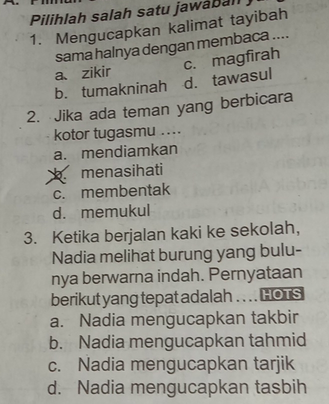 Pilihlah salah satu jawabal
1. Mengucapkan kalimat tayibah
sama halnya dengan membaca ....
a、 zikir c. magfirah
b. tumakninah d. tawasul
2. Jika ada teman yang berbicara
kotor tugasmu ....
a. mendiamkan
b menasihati
c. membentak
d. memukul
3. Ketika berjalan kaki ke sekolah,
Nadia melihat burung yang bulu-
nya berwarna indah. Pernyataan
berikut yang tepat adalah .. . . HOTS
a. Nadia mengucapkan takbir
b. Nadia mengucapkan tahmid
c. Nadia mengucapkan tarjik
d. Nadia mengucapkan tasbih