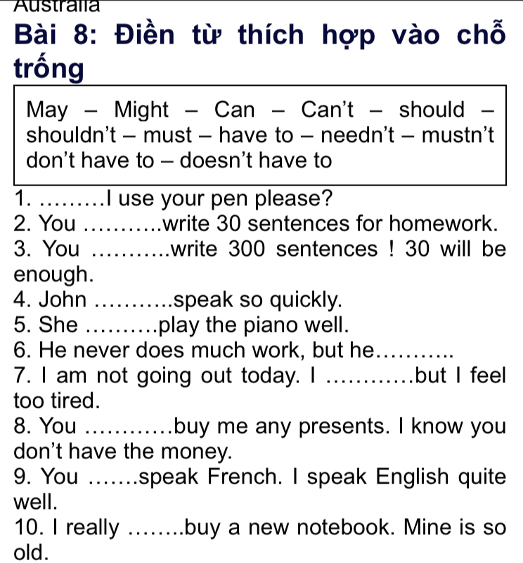 Australia 
Bài 8: Điền từ thích hợp vào chỗ 
trống 
May - Might - Can - Can't - should - 
shouldn't - must - have to - needn't - mustn’t 
don't have to - doesn't have to 
1. _I use your pen please? 
2. You _write 30 sentences for homework. 
3. You _write 300 sentences ! 30 will be 
enough. 
4. John _speak so quickly. 
5. She _play the piano well. 
6. He never does much work, but he_ 
7. I am not going out today. I _but I feel 
too tired. 
8. You _buy me any presents. I know you 
don't have the money. 
9. You .......speak French. I speak English quite 
well. 
10. I really _buy a new notebook. Mine is so 
old.