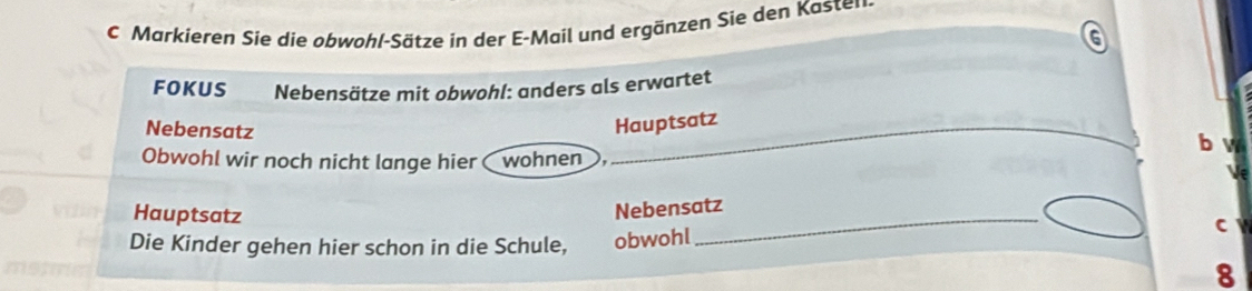 Markieren Sie die obwohl-Sätze in der E-Mail und ergänzen Sie den Kaster 
FOKUS Nebensätze mit obwohl: anders als erwartet 
Nebensatz 
Hauptsatz 
b w 
Obwohl wir noch nicht lange hier wohnen 
Hauptsatz 
_ 
Nebensatz 
C 
Die Kinder gehen hier schon in die Schule, obwohl 
8