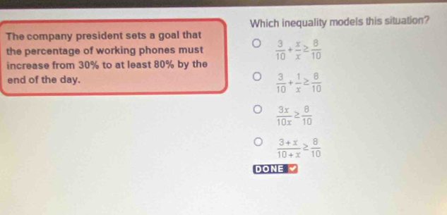 Which inequality models this situation?
The company president sets a goal that
the percentage of working phones must  3/10 + x/x ≥  8/10 
increase from 30% to at least 80% by the
end of the day.
 3/10 + 1/x ≥  8/10 
 3x/10x ≥  8/10 
 (3+x)/10+x ≥  8/10 
DONE