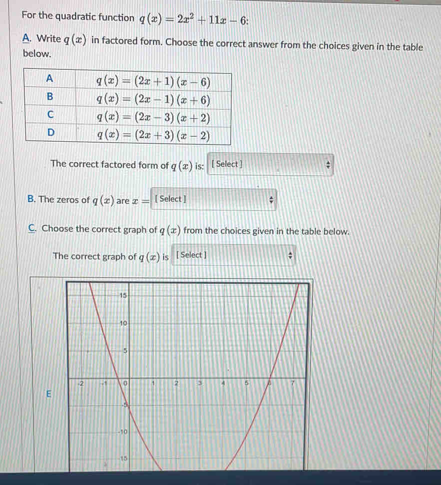 For the quadratic function q(x)=2x^2+11x-6
A. Write q(x) in factored form. Choose the correct answer from the choices given in the table
below.
The correct factored form of q(x) is: [ Select ]
B. The zeros of q(x) are x= [ Select ]
C. Choose the correct graph of q(x) from the choices given in the table below.
The correct graph of q(x) is [ Select ]