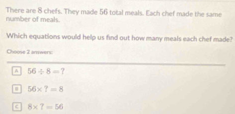 There are 8 chefs. They made 56 total meals. Each chef made the same
number of meals.
Which equations would help us find out how many meals each chef made?
Choose 2 answers:
A 56/ 8= ?
B 56* ?=8
c 8* ?=56