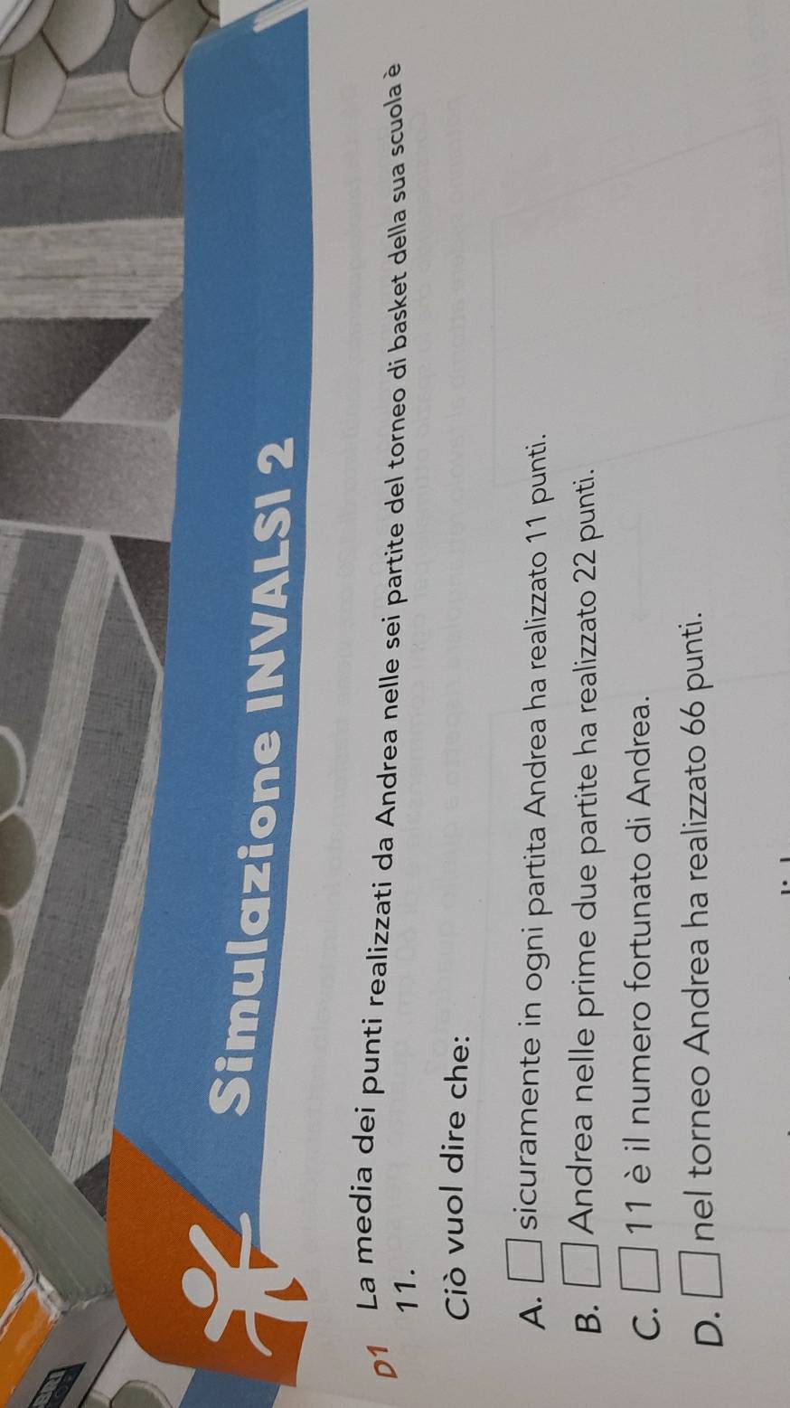 Simulazione INVALSI 2
D1 La media dei punti realizzati da Andrea nelle sei partite del torneo di basket della sua scuola è
11.
Ciò vuol dire che:
A. □ sicuramente in ogni partita Andrea ha realizzato 11 punti.
B. □ Andrea nelle prime due partite ha realizzato 22 punti.
C. □ 11 è il numero fortunato di Andrea.
D. □ nel torneo Andrea ha realizzato 66 punti.