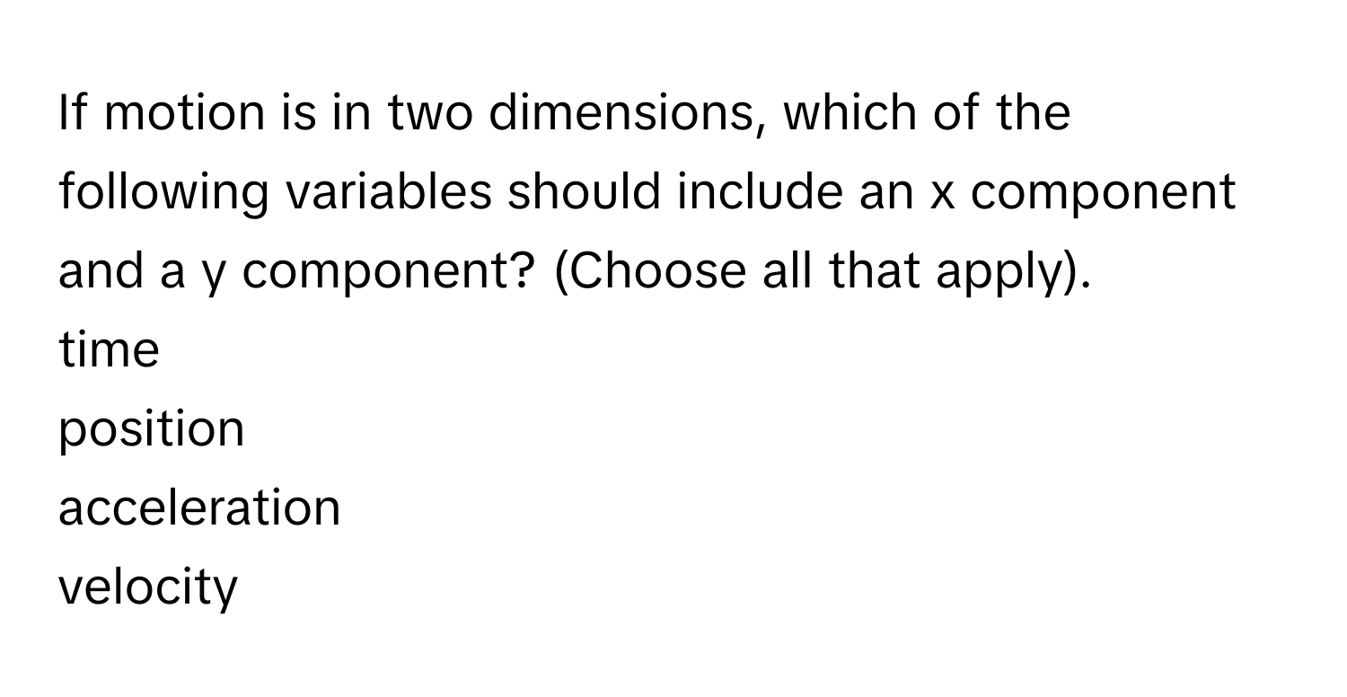 If motion is in two dimensions, which of the following variables should include an x component and a y component? (Choose all that apply).
time
position
acceleration
velocity