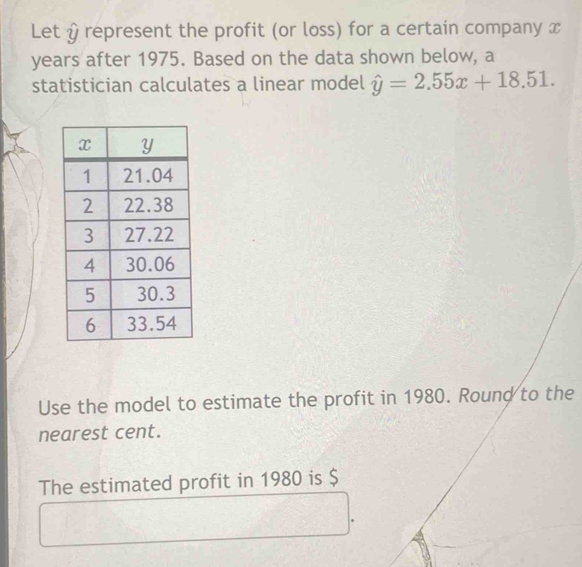 Let & represent the profit (or loss) for a certain company x
years after 1975. Based on the data shown below, a 
statistician calculates a linear model hat y=2.55x+18.51. 
Use the model to estimate the profit in 1980. Round to the 
nearest cent. 
The estimated profit in 1980 is $.