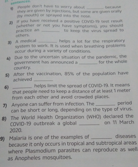 17- 
sentences. 
1) People don't have to worry about _because 
they are given by injections, but some are given orally 
(by mouth) or sprayed into the nose. 
2) If you have received a positive COVID-19 test result 
(whether or not you have symptoms), you should 
practice an _to keep the virus spread to 
others. 
3) A medical _helps a lot for the respiratory 
system to work. It is used when breathing problems 
occur during a variety of conditions. 
4) Due to the uncertain situation of the pandemic, the 
government has announced a _for the whole 
country. 
5) After the vaccination, 85% of the population have 
achieved_ 
6) _helps limit the spread of COVID-19. It means 
that people need to keep a distance of at least 1 meter
from each other and avoid crowded places. 
7) Anyone can suffer from infection. The _period 
can be short or long, depending on the type of virus. 
8) The World Health Organization (WHO) declared the 
COVID-19 outbreak a global _on 11 March 
2020. 
9) Malaria is one of the examples of _diseases 
because it only occurs in tropical and subtropical areas 
where Plasmodium parasites can reproduce as well 
as Anopheles mosquitoes.