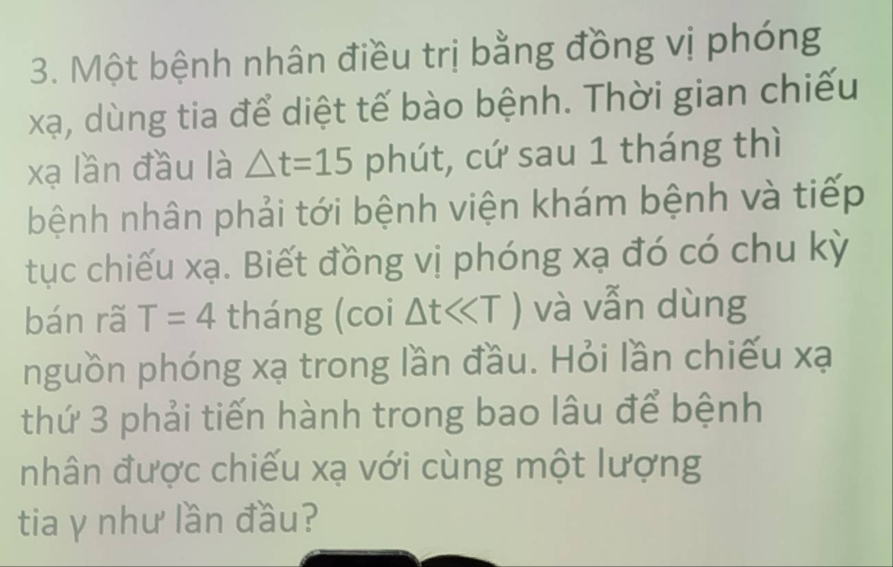 Một bệnh nhân điều trị bằng đồng vị phóng
xạ, dùng tia để diệt tế bào bệnh. Thời gian chiếu
xạ lần đầu là △ t=15 phút, cứ sau 1 tháng thì 
bệnh nhân phải tới bệnh viện khám bệnh và tiếp 
tục chiếu xạ. Biết đồng vị phóng xạ đó có chu kỳ 
bán rã T=4 tháng (coi Delta tll và vẫn dùng 
nguồn phóng xạ trong lần đầu. Hỏi lần chiếu xạ
thứ 3 phải tiến hành trong bao lâu để bệnh 
nhân được chiếu xạ với cùng một lượng 
tia y như lần đầu?