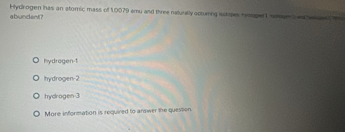 Hydrogen has an atomic mass of 1,0079 amu and three naturally occuming isotopes: nydrogen 1, hydrogen2 and hydlogiaa wis
abundant?
hydrogen -1
hydrogen -2
hydrogen -3
More information is required to answer the question.