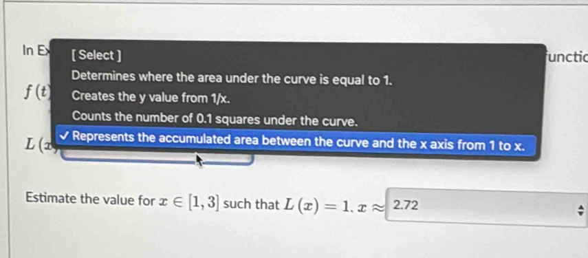 In Ex [ Select ] functio
Determines where the area under the curve is equal to 1.
f(t) Creates the y value from 1/x.
Counts the number of 0.1 squares under the curve.
L(x √ Represents the accumulated area between the curve and the x axis from 1 to x.
Estimate the value for x∈ [1,3] such that L(x)=1.xapprox 2.72