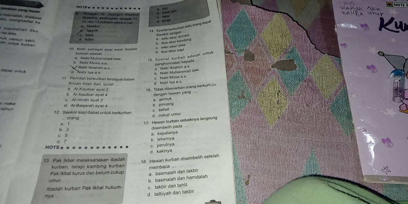 NOTE
and NOTS
a sah
oban yang tepat!
Tanboal to Zuikijah disubut
b. lidak sah
= hasmallah Shalawat
iduladha, sedängkən tanggat 11
c hala
i , monghadap ke 
12. dan 13 Z uihgah diseb ut h ar
d boleh
14. Syariat berkurban satu orang dapt

a. Tasakur
*   b a s m a ll a h   a
b Tasyrik
Ke alas
c.  I dain
diwakili dengan .
nuk namun sakit.
sen untuš kurban
p. dua ekor kambinø  satu ekor domba
c satu ekor unta
10 Nabi sebagai asal awal ibadah
d dua ekor sapi
kurban adalah
a. Nabi Muhammad saw.
15. Syariat kurban adalah untuk
b Nabi Musa a.s
/ Nabi Ibrahim a s
a. Nabi Ibrahim a.s penghormatan kepada
dspat untul d Nabí Isa a.s.
b. Nabi Muhammad saw.
11. Perntah berkurban terdapat dalam
c. Nabi Musa a.s
firman Allah Swt. surah
d. Nabi Isa a.s.
a Al-Kautsar ayat 2
16. Tidak dibenarkan orang berkurhan
b. Al-Kautsar ayat 4
c. Al-Imran ayat 2 a. gemuk dengan hewan yang ....
s maka d. Al-Baqarah ayat 4
b. pincang
c. sehat
tahun 12. Seekor sapi dapat untuk berkurban
d. cukup umur
... orang
a. 1
17. Hewan kurban sebaiknya langsung
b. 3
disembelih pada
c. 5
a. kepalanya
d. 7
b. leherya
HOTS
c. perutnya
d. kakinya
13. Pak Ikbal melaksanakan ibadah
18. Hewan kurban disembelih setelah
kurban, tetapi kambing kurban
Pak Ikbal kurus dan belum cukup membaca ....
a. basmalah dan takbir
umur.
b. basmalah dan hamdalah
Ibadah kurban Pak Ikbal hukum- c. takbir dan tahlil
nya
d. talbiyah dan takbir