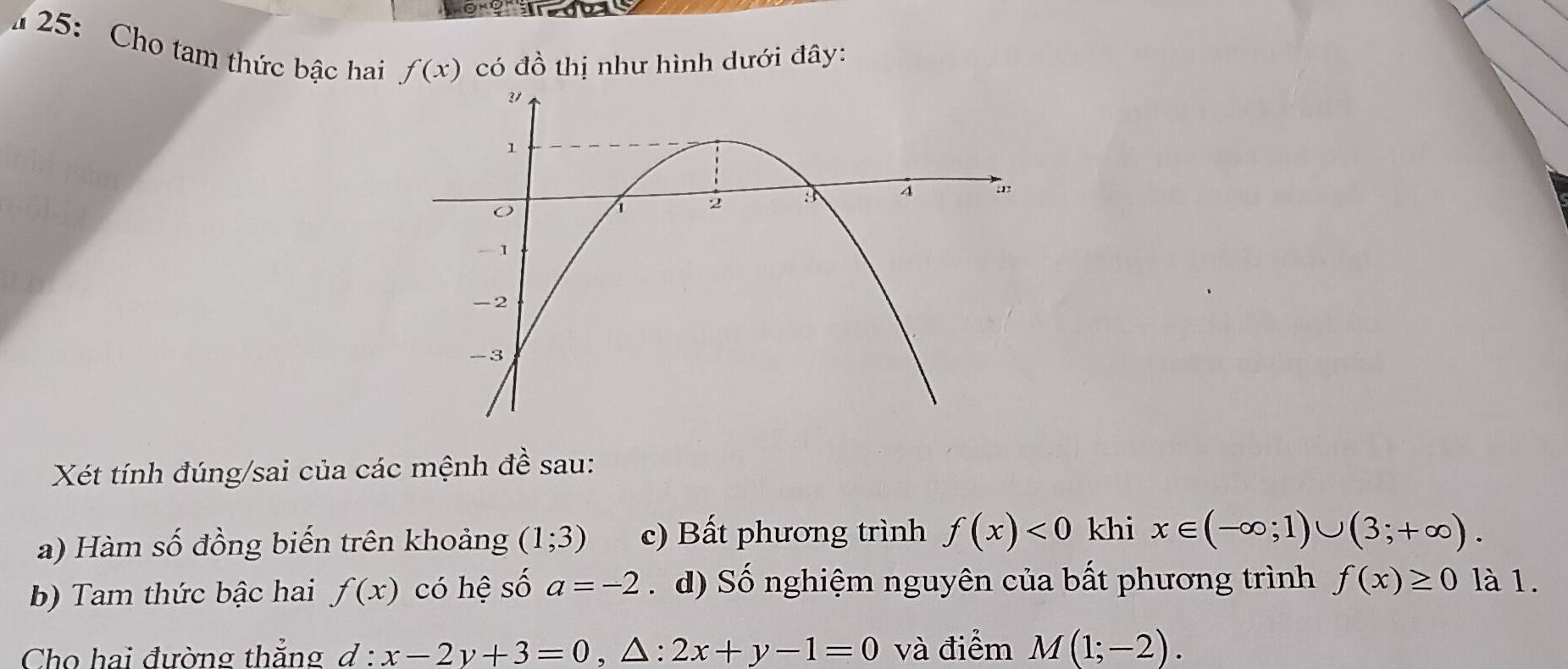 25: Cho tam thức bậc hai f(x)
có dhat o thị như hình dưới đây: 
Xét tính đúng/sai của các mệnh đề sau: 
a) Hàm số đồng biến trên khoảng (1;3) c) Bất phương trình f(x)<0</tex> khi x∈ (-∈fty ;1)∪ (3;+∈fty ). 
b) Tam thức bậc hai f(x) có hệ shat O a=-2. d) Số nghiệm nguyên của bất phương trình f(x)≥ 0 là 1. 
Cho hai đường thẳng d:x-2y+3=0, △ :2x+y-1=0 và điểm M(1;-2).