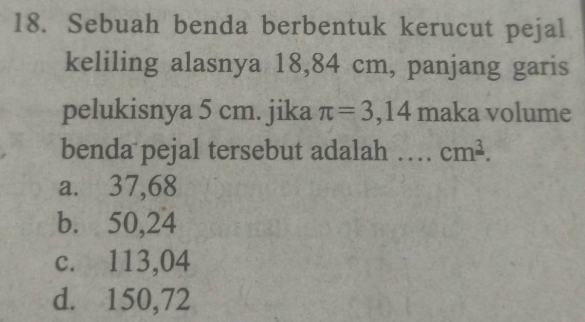 Sebuah benda berbentuk kerucut pejal
keliling alasnya 18,84 cm, panjang garis
pelukisnya 5 cm. jika π =3,14 maka volume
benda pejal tersebut adalah … cm^(_ 3).
a. 37,68
b. 50,24
c. 113,04
d. 150,72