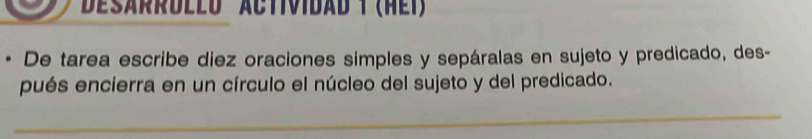 Desärrdled actividad t (hei) 
De tarea escribe diez oraciones simples y sepáralas en sujeto y predicado, des- 
pués encierra en un círculo el núcleo del sujeto y del predicado. 
_