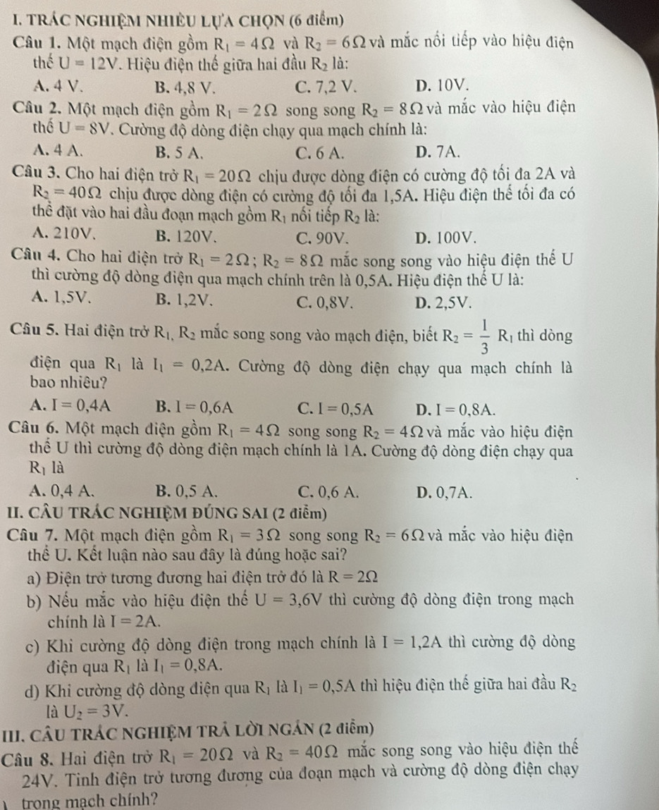 TRÁC NGHIỆM NHIÊU LựA CHọN (6 điểm)
Câu 1. Một mạch điện gồm R_1=4Omega và R_2=6Omega và mắc nổi tiếp vào hiệu điện
thể U=12V. Hiệu điện thế giữa hai đầu R_2 là:
A. 4 V. B. 4,8 V. C. 7,2 V. D. 10V.
Câu 2. Một mạch điện gồm R_1=2Omega song song R_2=8Omega và mắc vào hiệu điện
thể U=8V. Cường độ dòng điện chạy qua mạch chính là:
A. 4 A. B. 5 A. C. 6 A. D. 7A.
Câu 3. Cho hai điện trở R_1=20Omega chịu được dòng điện có cường độ tối đa 2A và
R_2=40Omega chịu được dòng điện có cường độ tối đa 1,5A. Hiệu điện thế tối đa có
thể đặt vào hai đầu đoạn mạch gồm R_1 nối tiếp R_2 là:
A. 210V. B. 120V. C. 90V. D. 100V.
Câu 4. Cho hai điện trở R_1=2Omega ;R_2=8Omega mắc song song vào hiệu điện thế U
thì cường độ dòng điện qua mạch chính trên là 0,5A. Hiệu điện thế U là:
A. 1,5V. B. 1,2V. C. 0,8V. D. 2,5V.
Câu 5. Hai điện trở R_1,R_2 mắc song song vào mạch điện, biết R_2= 1/3 R_1 thì dòng
điện qua R_1 là I_1=0,2A. Cường độ dòng điện chạy qua mạch chính là
bao nhiêu?
A. I=0,4A B. I=0,6A C. I=0,5A D. I=0,8A.
Câu 6. Một mạch điện gồm R_1=4Omega song song R_2=4Omega và mắc vào hiệu điện
thể U thì cường độ dòng điện mạch chính là 1A. Cường độ dòng điện chạy qua
Rị là
A. 0,4 A. B. 0,5 A. C. 0,6 A. D. 0,7A.
II. CÂU TRÁC NGHIỆM ĐÚNG SAI (2 điễm)
Câu 7. Một mạch điện gồm R_1=3Omega song song R_2=6Omega và mắc vào hiệu điện
thể U. Kết luận nào sau đây là đúng hoặc sai?
a) Điện trở tương đương hai điện trở đó là R=2Omega
b) Nếu mắc vào hiệu điện thế U=3,6V thì cường độ dòng điện trong mạch
chính là I=2A.
c) Khi cường độ dòng điện trong mạch chính là I=1,2A thì cường độ dòng
điện qua R_1 là I_1=0,8A.
d) Khi cường độ dòng điện qua R_1I I_1=0,5A thì hiệu điện thế giữa hai đầu R_2
là U_2=3V.
III. CÂU TRÁC NGHIỆM TRÁ LỜI NGÁN (2 điểm)
Câu 8. Hai điện trở R_1=20Omega và R_2=40Omega mắc song song vào hiệu điện thế
24V. Tinh điện trở tương đương của đoạn mạch và cường độ dòng điện chạy
trong mạch chính?