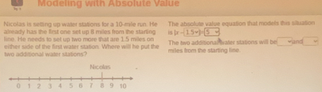 Modeling with Absolute Value 
Nicolas is setting up water stations for a 10-mile run. He The absolute value equation that models this situation 
already has the first one set up 8 miles from the starling is |x-15v|=5v
line. He needs to set up two more that are 1.5 miles on The two additional Iater stations will be and 
either side of the first water station. Where will he put the 
wo additional water stations? miles from the starting line.