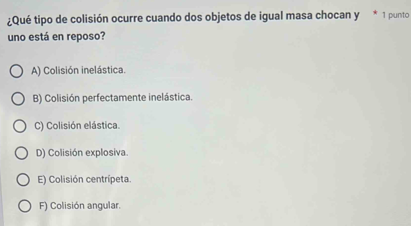 ¿Qué tipo de colisión ocurre cuando dos objetos de igual masa chocan y * 1 punto
uno está en reposo?
A) Colisión inelástica.
B) Colisión perfectamente inelástica.
C) Colisión elástica.
D) Colisión explosiva.
E) Colisión centrípeta.
F) Colisión angular.