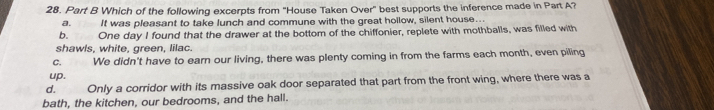 Which of the following excerpts from ''House Taken Over'' best supports the inference made in Part A?
a. It was pleasant to take lunch and commune with the great hollow, silent house...
b. ể One day I found that the drawer at the bottom of the chiffonier, replete with mothballs, was filled with
shawls, white, green, lilac.
C. We didn't have to earn our living, there was plenty coming in from the farms each month, even piling
up.
d. Only a corridor with its massive oak door separated that part from the front wing, where there was a
bath, the kitchen, our bedrooms, and the hall.