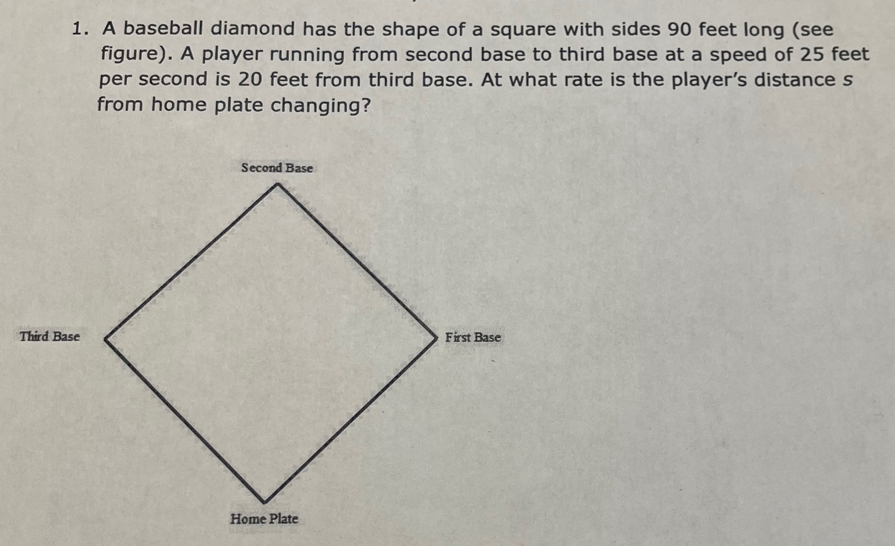 A baseball diamond has the shape of a square with sides 90 feet long (see 
figure). A player running from second base to third base at a speed of 25 feet
per second is 20 feet from third base. At what rate is the player's distance s 
from home plate changing?