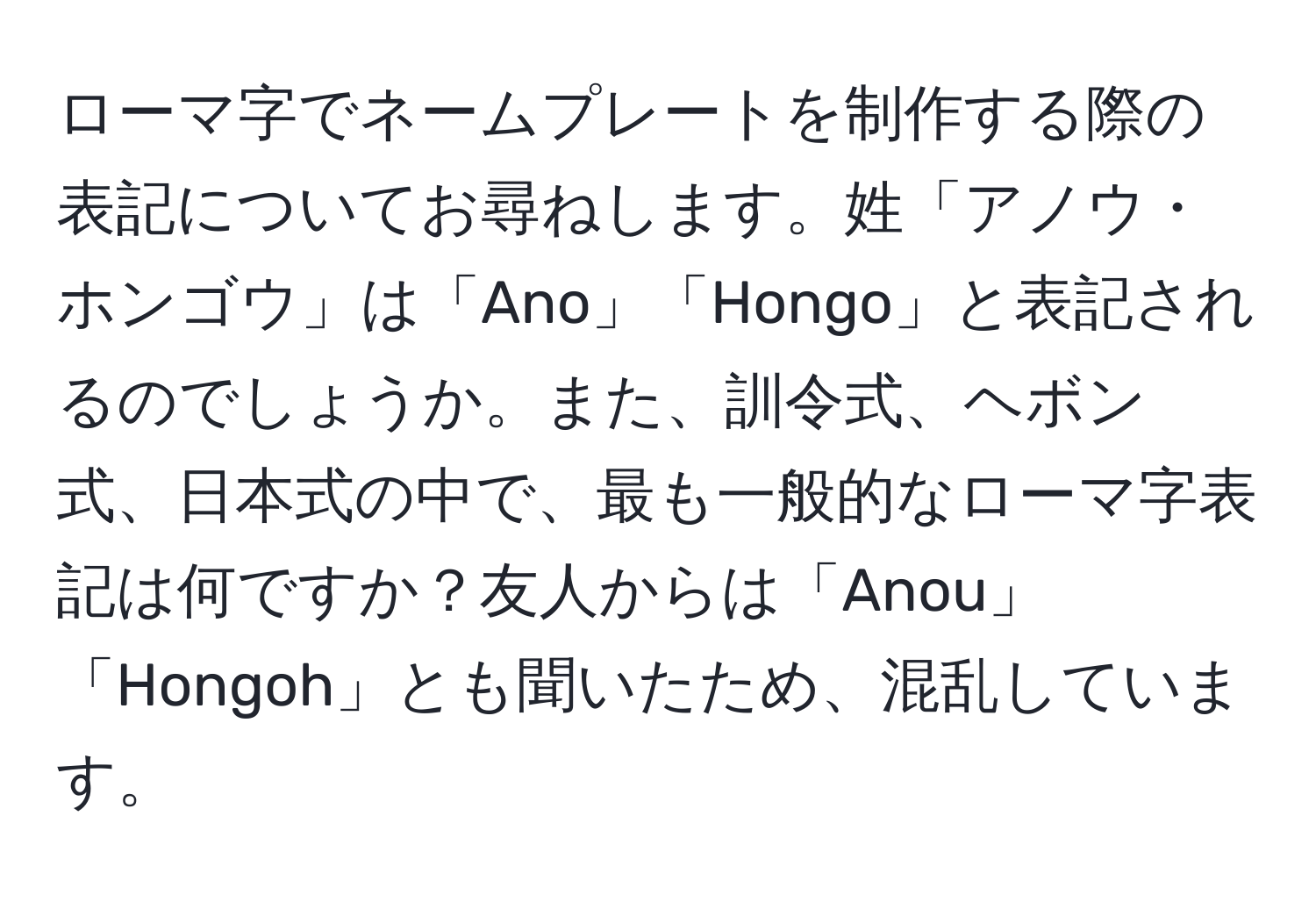 ローマ字でネームプレートを制作する際の表記についてお尋ねします。姓「アノウ・ホンゴウ」は「Ano」「Hongo」と表記されるのでしょうか。また、訓令式、ヘボン式、日本式の中で、最も一般的なローマ字表記は何ですか？友人からは「Anou」「Hongoh」とも聞いたため、混乱しています。