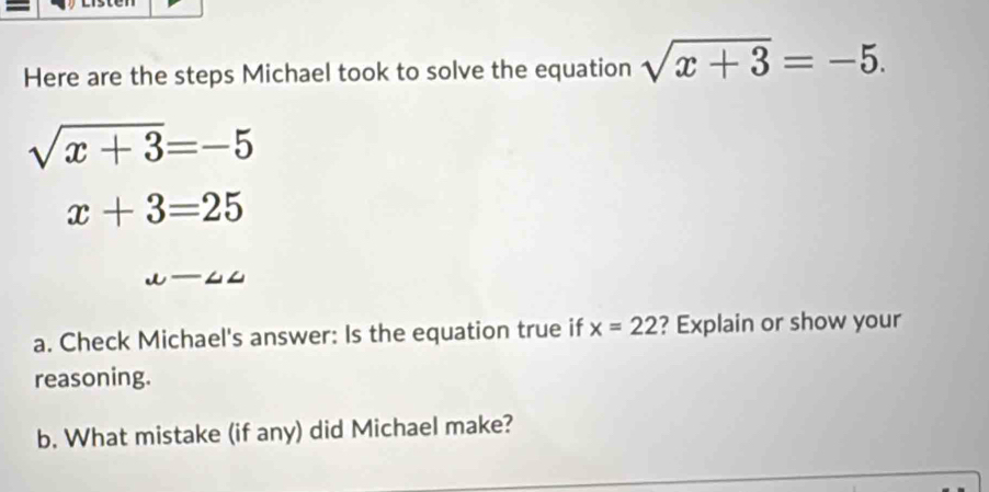 Here are the steps Michael took to solve the equation sqrt(x+3)=-5.
sqrt(x+3)=-5
x+3=25
mu -∠ ∠
a. Check Michael's answer: Is the equation true if x=22 ? Explain or show your 
reasoning. 
b. What mistake (if any) did Michael make?