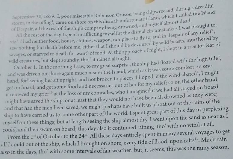 September 30, 1659. I, poor miserable Robinson Crusoe, being shipwrecked, during a dreadful
storm, in the offing', came on shore on this dismal² unfortunate island, which I called the Island
of Despair, all the rest of the ship’s company being drowned, and myself almost dead.
All the rest of the day I spent in afflicting myself at the dismal circumstances I was brought to,
viz>. I had neither food, house, clothes, weapon, nor place to fly to, and in despair of any relief',
saw nothing but death before me, either that I should be devoured by wild beasts, murthered by
savages, or starved to death for want° of food. At the approach of night, I slept in a tree for fear of
wild creatures, but slept soundly, tho’‘ it rained all night.
October 1. In the morning I saw, to my great surprise, the ship had floated with the high tide’,
and was driven on shore again much nearer the island, which as it was some comfort on one
hand, for" seeing her sit upright, and not broken to pieces, I hoped, if the wind abated’, I might
get on board, and get some food and necessaries out of her for my relief; so on the other hand,
it renewed my grie f^(10) at the loss of my comrades, who I imagined if we had all stayed on board
might have saved the ship, or at least that they would not have been all drowned as they were;
and that had the men been saved, we might perhaps have built us a boat out of the ruins of the
ship to have carried us to some other part of the world. I spent great part of this day in perplexing
myself on these things; but at length seeing the ship almost dry, I went upon the sand as near as I
could, and then swam on board; this day also it continued raining, tho’ with no wind at all.
From the 1^(st) of October to the 24^(th). All these days entirely spent in many several voyages to get
all I could out of the ship, which I brought on shore, every tide of flood, upon rafts^(11). Much rain
also in the days, tho’ with some intervals of fair weather: but, it seems, this was the rainy season.