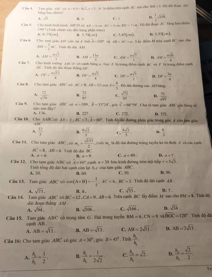 Tam giác ABC có a=6,b=4sqrt(2),c=2 M là điễm trên cạnh BC sao cho BM=3.DO dài đoạn AM
bàng bao nhiêu?
A. sqrt(9). B. 9 C. 3. D.  1/2 sqrt(108).
Câu 5. Cho hình bình hành ABCD có AB=4cm;BC=5cm;BD=7cm :  Độ dài đoạn AC bằng bao nhiều
CM ? (Tính chính xác đến hàng phần trăm)
A. 6,25(cm). B. 5.74(cm) C. 5.67( :m) D. 5,93(cm).
Câu 6. Cho tam giác ABC cân tại A biết hat A=120° và AB=AC=a. Lấy điểm M trên cạnh BC sao cho
BM= 2/5 BC Tinh độ đài AM .
A. AM= asqrt(3)/3 . B. AM= 11a/5 . C. AM= asqrt(7)/5 . D. AM= asqrt(6)/4 .
Câu 7. Cho hình vuông ABCD có cạnh bằng a . Gọi E là trung điễm cạnh BC và F là trung điểm cạnh
AE . Tinh độ dài đoạn thắng DF .
A. DF= asqrt(13)/4 . B. DF= asqrt(5)/4  C. DF= asqrt(3)/2 . D. DF= 3a/4 .
Câu 8. Cho tam giác ABC có AC=8;AB=15;cos A= 4/5 . Độ dài đường cao AH bằng:
A.  72/sqrt(79) . B.  72/97 . C.  sqrt(72)/97 . D.  72/sqrt(97) 
Câu 9. Cho tam giác ABC có a=109,widehat B=33°24' ,góc widehat C=66°59' Chu vi tam giác ABC gần bằng số
nào sau dây?
A. 136. B. 227 . C. 272 . D. 372 .
Câu 10. Cho △ ABC có AB=2;AC=3;widehat A=60° Tính độ dài đường phân giác trong góc A của tam giác
ABC .
A.  12/5   6sqrt(2)/5 . C.  6sqrt(3)/5 . D.  6/5 .
B.
Câu 11. Cho tam giác ABC , có m_a= sqrt(151)/2  , (với mỹ là độ dài đường trung tuyến kẻ từ đinh A và các cạnh
AC=8,AB=6 Tính độ dài BC .
A. a=6. B. a=9. C. a=49. D. a=7.
Câu 12. Cho tam giác ABC có widehat A=60° ,cạnh a=30 bán kính đường tròn nội tiếp r=5sqrt(3).
Tính tổng độ dài hai cạnh còn lại b,c của tam giác ABC .
A. 30. B. 60. C. 50. D. 90.
Câu 13. Tam giác ABC có cos (A+B)=- 1/5 ,AC=6,BC=5 Tính độ dài cạnh AB.
A. sqrt(73). B. 8 . C. sqrt(55). D. 7 .
Câu 14. Tam giác ABC có BC=12,CA=9,AB=6.  Trên cạnh BC lấy điểm M sao cho BM=8. Tính độ
dài đoạn thắng AM 
A. sqrt(94). B. sqrt(106). C. sqrt(166). D. sqrt(34).
Câu 15. Tam giác ABC có trọng tâm G . Hai trung tuyến BM=6,CN=9 và widehat BGC=120°. Tính độ đà
cạnh AB .
A. AB=sqrt(11)..B. AB=sqrt(13). C. AB=2sqrt(11). D. AB=2sqrt(13).
Câu 16: Cho tam giác ABC có góc A=30° , góc B=45°. Tính frac h_ah_b· 
A. frac h_ah_b= 1/2 . B. frac h_ah_b= 1/2sqrt(2) . C. frac h_ah_b=sqrt(2). D. frac h_ah_b= sqrt(2)/2 .
T ri