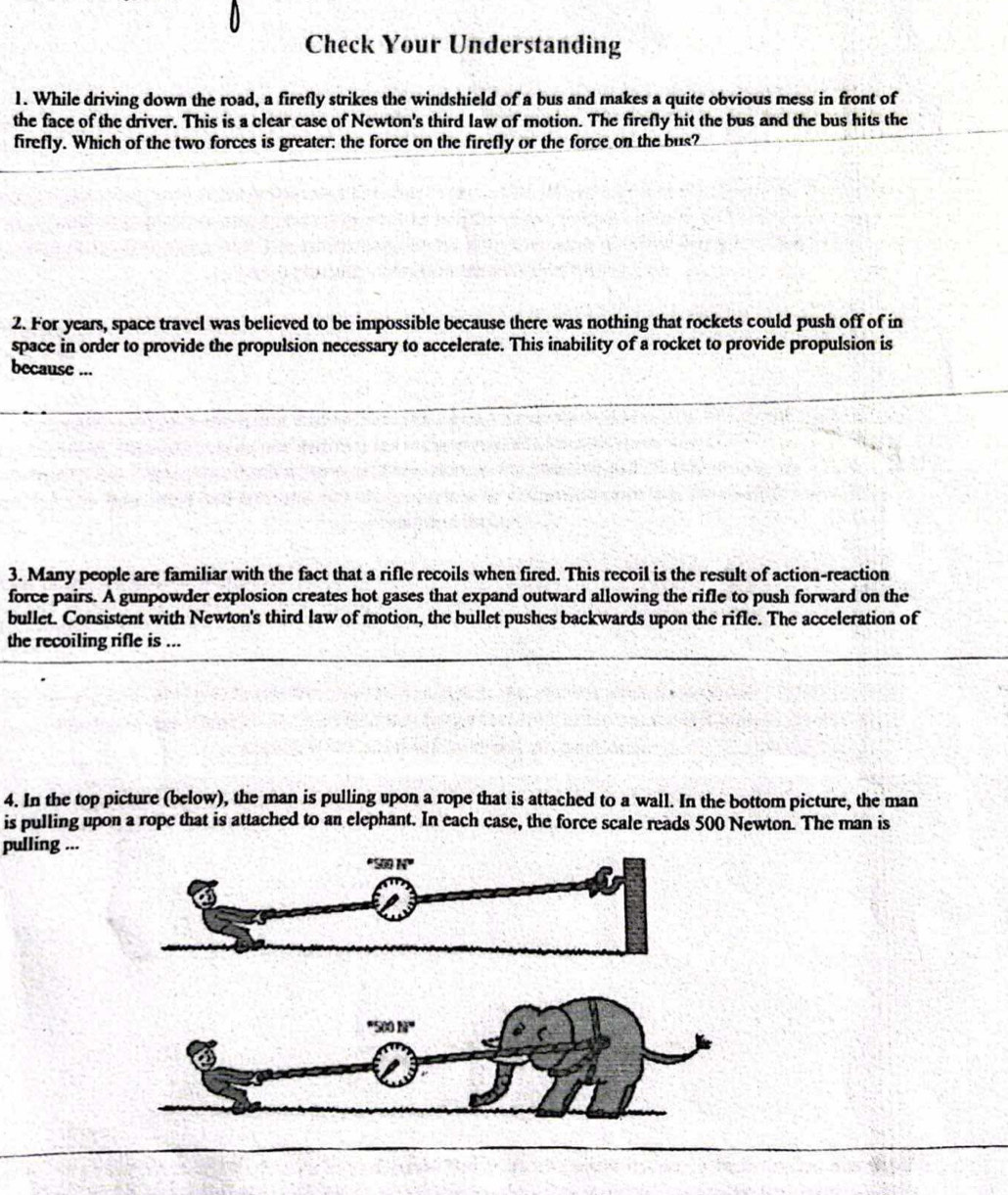 Check Your Understanding
1. While driving down the road, a firefly strikes the windshield of a bus and makes a quite obvious mess in front of
the face of the driver. This is a clear case of Newton's third law of motion. The firefly hit the bus and the bus hits the
firefly. Which of the two forces is greater: the force on the firefly or the force on the bus?
2. For years, space travel was believed to be impossible because there was nothing that rockets could push off of in
space in order to provide the propulsion necessary to accelerate. This inability of a rocket to provide propulsion is
because ...
3. Many people are familiar with the fact that a rifle recoils when fired. This recoil is the result of action-reaction
force pairs. A gunpowder explosion creates hot gases that expand outward allowing the rifle to push forward on the
bullet. Consistent with Newton's third law of motion, the bullet pushes backwards upon the rifle. The acceleration of
the recoiling rifle is ...
4. In the top picture (below), the man is pulling upon a rope that is attached to a wall. In the bottom picture, the man
is pulling upon a rope that is attached to an elephant. In each case, the force scale reads 500 Newton. The man is
pulling ...
