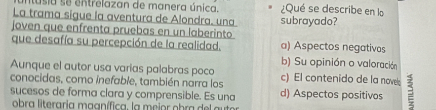 intusia se entrelazan de manera única. ¿Qué se describe en lo
La trama sigue la aventura de Alondra, una subrayado?
joven que enfrenta pruebas en un laberinto
que desafía su percepción de la realidad. a) Aspectos negativos
b) Su opinión o valoración
Aunque el autor usa varias palabras poco c) El contenido de la nove
conocidas, como inefable, también narra los
sucesos de forma clara y comprensible. Es una d) Aspectos positivos 3
obra literaria maanífica. la meior obra del autor