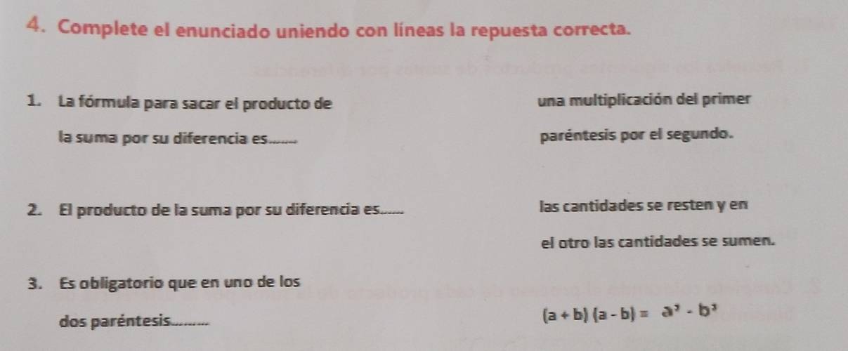 Complete el enunciado uniendo con líneas la repuesta correcta. 
1. La fórmula para sacar el producto de una multiplicación del primer 
la suma por su diferencia es._ paréntesis por el segundo. 
2. El producto de la suma por su diferencia es._ las cantidades se resten y en 
el otro las cantidades se sumen. 
3. Es obligatorio que en uno de los 
dos paréntesis..........
(a+b)(a-b)=a^2-b^2