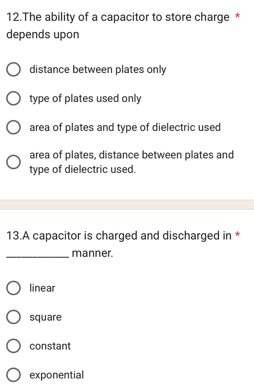 The ability of a capacitor to store charge *
depends upon
distance between plates only
type of plates used only
area of plates and type of dielectric used
area of plates, distance between plates and
type of dielectric used.
13.A capacitor is charged and discharged in *
_manner.
linear
square
constant
exponential