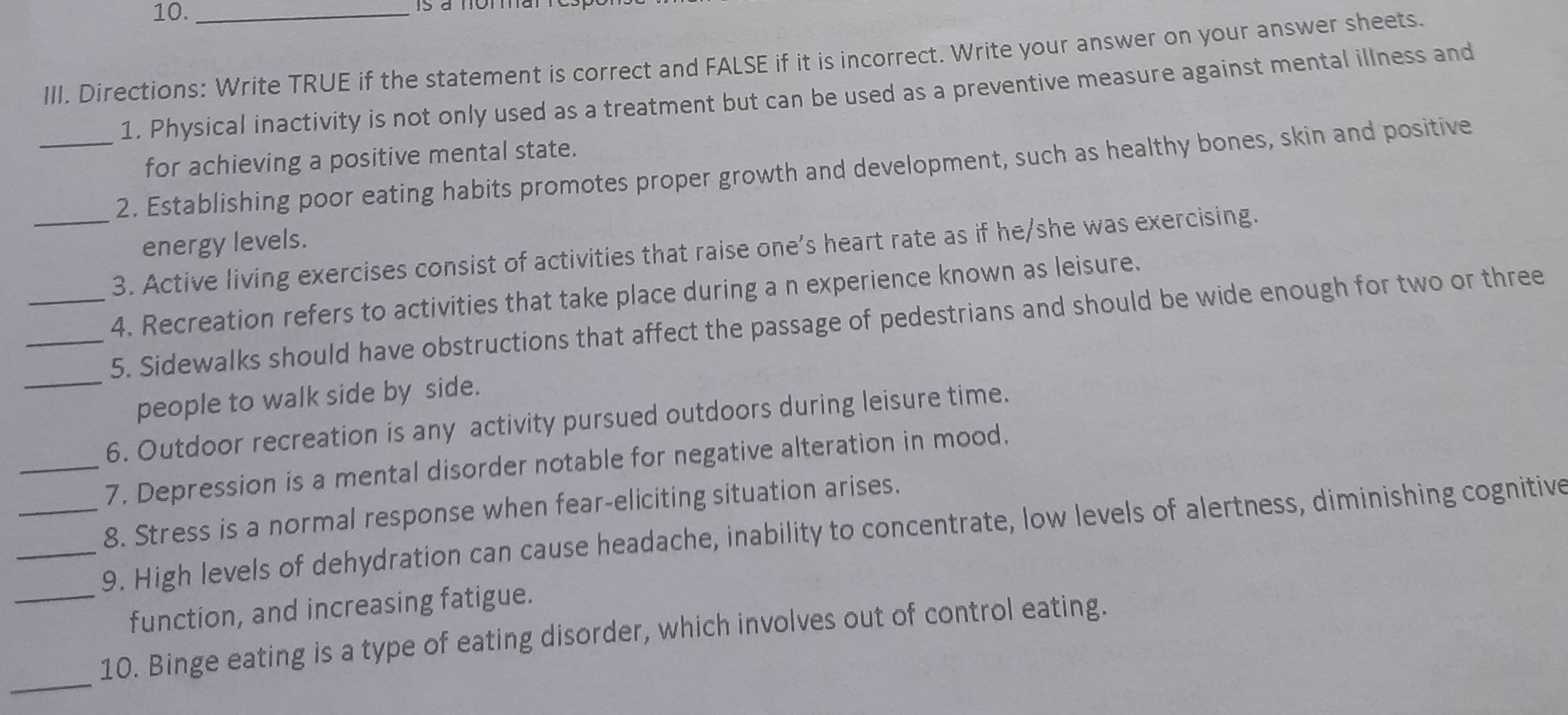 10._ 
III. Directions: Write TRUE if the statement is correct and FALSE if it is incorrect. Write your answer on your answer sheets. 
1. Physical inactivity is not only used as a treatment but can be used as a preventive measure against mental illness and 
for achieving a positive mental state. 
_2. Establishing poor eating habits promotes proper growth and development, such as healthy bones, skin and positive 
energy levels. 
_3. Active living exercises consist of activities that raise one's heart rate as if he/she was exercising. 
_4. Recreation refers to activities that take place during a n experience known as leisure. 
_5. Sidewalks should have obstructions that affect the passage of pedestrians and should be wide enough for two or three 
_people to walk side by side. 
6. Outdoor recreation is any activity pursued outdoors during leisure time. 
_7. Depression is a mental disorder notable for negative alteration in mood. 
8. Stress is a normal response when fear-eliciting situation arises. 
_9. High levels of dehydration can cause headache, inability to concentrate, low levels of alertness, diminishing cognitive 
_function, and increasing fatigue. 
_ 
10. Binge eating is a type of eating disorder, which involves out of control eating.