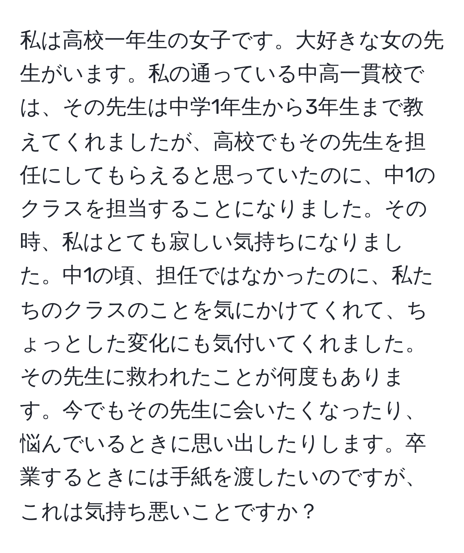 私は高校一年生の女子です。大好きな女の先生がいます。私の通っている中高一貫校では、その先生は中学1年生から3年生まで教えてくれましたが、高校でもその先生を担任にしてもらえると思っていたのに、中1のクラスを担当することになりました。その時、私はとても寂しい気持ちになりました。中1の頃、担任ではなかったのに、私たちのクラスのことを気にかけてくれて、ちょっとした変化にも気付いてくれました。その先生に救われたことが何度もあります。今でもその先生に会いたくなったり、悩んでいるときに思い出したりします。卒業するときには手紙を渡したいのですが、これは気持ち悪いことですか？