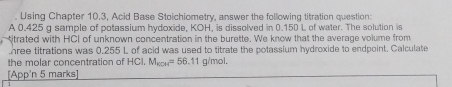 Using Chapter 10.3, Acid Base Stoichiometry, answer the following titration question: 
A 0.425 g sample of potassium hydoxide, KOH, is dissolved in 0.150 L of water. The solution is 
trated with HCI of unknown concentration in the burette. We know that the average volume from 
hree titrations was 0.255 L of acid was used to titrate the potassium hydroxide to endpoint. Calculate 
the molar concentration of HCI. M_ecs=56.11g/mol. 
[App'n 5 marks]