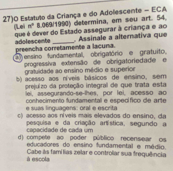 27)O Estatuto da Criança e do Adolescente - ECA
(Lei n° 8.069/1990) determina, em seu art. 54,
que é dever do Estado assegurar à criança e ao
adolescente _. Assinale a alternativa que
preencha corretamente a lacuna.
a)) ensino fundamental, obrigatório e gratuito,
progressiva extensão de obrigatoriedade e
gratuidade ao ensino médio e superior
b) acesso aos níveis básicos de ensino, sem
prejuízo da proteção integral de que trata esta
lei, assegurando-se-lhes, por lei, acesso ao
conhecimento fundamental e específico de arte
e suas linguagens: oral e escrita
c) acesso aos níveis mais elevados do ensino, da
pesquisa e da criação artística, segundo a
capacidade de cada um
d) compete ao poder público recensear os
educadores do ensino fundamental e médio.
Cabe às famílias zelar e controlar sua frequência
à escola