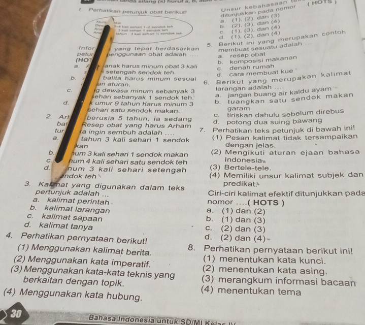 Perhatikan petunjuk obat berikut!
ditunjukkan pada nomor
. 
_  Unsur kebahasaan (5
( HOTS )
a. (1). (2). dan (3)
b (2), (3), dan (4)
                                                        
An  han   3 kgo wichta 1 5 mntom th
e (1). (3), dan (4)
d (1). (2). dan (4)
5. Berikut ini yang merupakan contoh
Infor yang tepat berdasarkan membuat sesuatu adalah
petur penggunaan obat adalah ....
(HO1 a. resep obal
b. komposisi makanan
a anak harus minum obat 3 kali
c denah rumah.   s e en ah sendok teh.
d cara membuat kue 
6. Berikut yang merupakan kalimat
b. balita harus minum sesua
an aturan
C. g dewasa minum sebanyak 3 larangan adalah .. .
ehari sebanyak 1 sendok teh
a. jangan buang air kaldu ayam
d. k umur 9 tahun harus minum 3
b. tuangkan satu sendok makan
sehari satu sendok makan. garam
c. tiriskan dahulu sebelum direbus
2. Arl berusia 5 tahun, ia sedang d. potong dua suing bawang
ba Resep obat yang harus Arham
tur a ingin sembuh adalah … 7. Perhatikan teks petunjuk di bawah ini!
a. tahun 3 kali sehari 1 sendok (1) Pesan kalimat tidak tersampaikan
kan dengan jelas.
b. um 3 kali sehari 1 sendok makan (2) Mengikuti aturan ejaan bahasa
C. hum 4 kali sehari satu sendok teh Indonesia
d. num 3 kali sehari setengah (3) Bertele-tele
ndok teh (4) Memiliki unsur kalimat subjek dan
    
3. Kamat yang digunakan dalam teks predikat.
pertunjuk adalah ... Ciri-ciri kalimat efektif ditunjukkan pada
a. kalimat perintah nomor ....( HOTS )
b. kalimat larangan a. (1) dan (2)
c. kalimat sapaan b. (1) dan (3)
d. kalimat tanya c. (2) dan (3)
4. Perhatikan pernyataan berikut! d. (2) dan (4)
(1) Menggunakan kalimat berita. 8. Perhatikan pernyataan berikut ini!
(1) menentukan kata kunci.
(2) Menggunakan kata imperatif. (2) menentukan kata asing.
(3) Menggunakan kata-kata teknis yang (3) merangkum informasi bacaan
berkaitan dengan topik. (4) menentukan tema
(4) Menggunakan kata hubung.
30  Bahasa Indonesia untuk SD/MI K e l  s