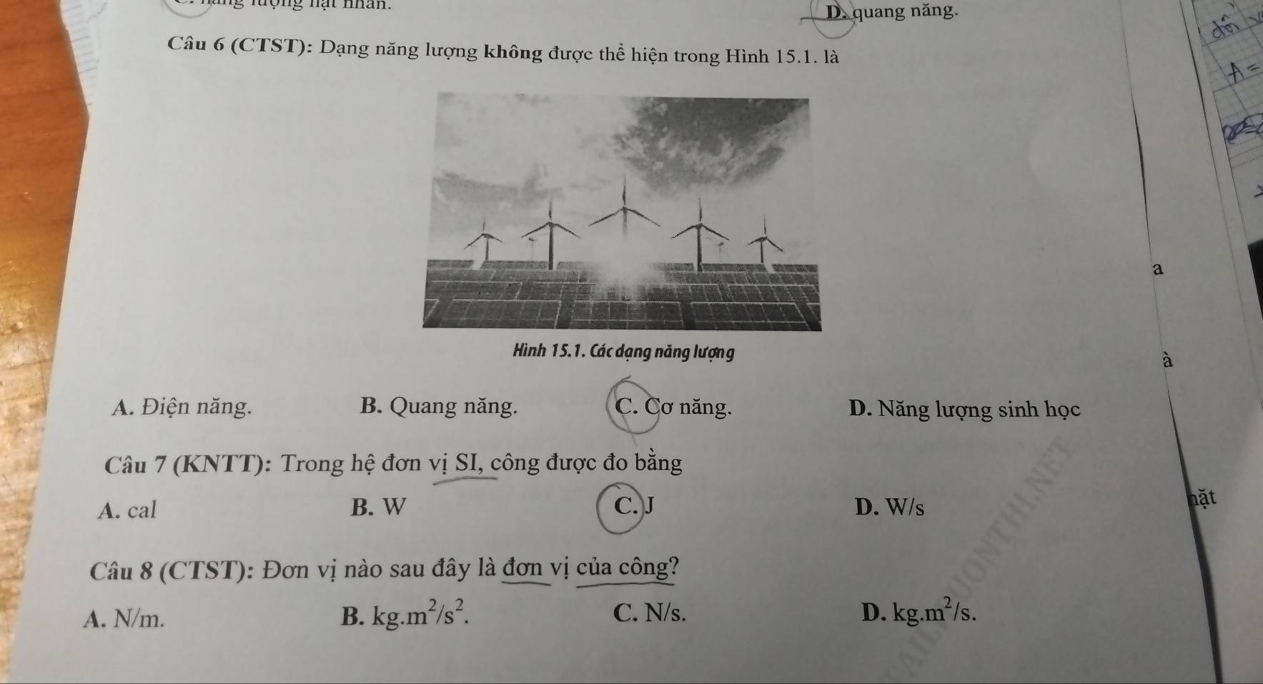 lợng nạt man
D. quang năng.
Câu 6 (CTST): Dạng năng lượng không được thể hiện trong Hình 15.1. là
a
Hình 15.1. Các dạng năng lượng à
A. Điện năng. B. Quang năng. C. Cơ năng. D. Năng lượng sinh học
Câu 7 (KNTT): Trong hệ đơn vị SI, công được đo bằng
A. cal B. W C. J D. W/s
hặt
Câu 8 (CTST): Đơn vị nào sau đây là đơn vị của công?
A. N/m. B. kg.m^2/s^2. C. N/s. D. kg.m^2/s.