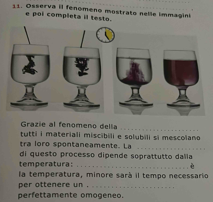 Osserva il fenomeno mostrato nelle immagini 
e poi completa il testo. 
Grazie al fenomeno della_ 
tutti i materiali miscibili e solubili si mescolano 
tra loro spontaneamente. La_ 
di questo processo dipende soprattutto dalla 
temperatura: _è 
la temperatura, minore sarà il tempo necessario 
per ottenere un ._ 
perfettamente omogeneo.